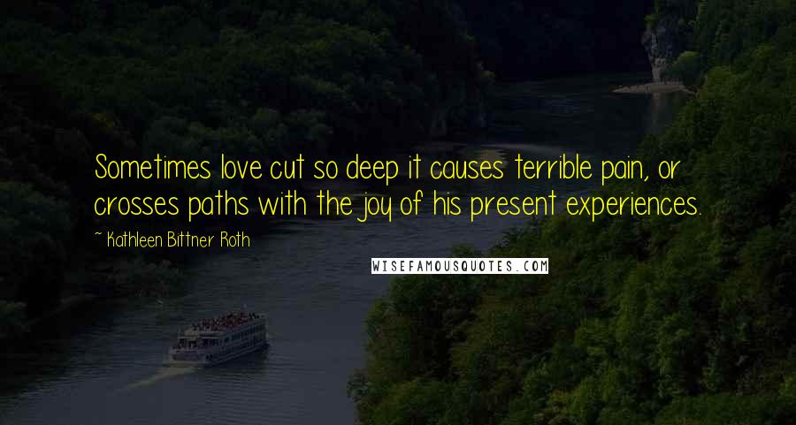 Kathleen Bittner Roth Quotes: Sometimes love cut so deep it causes terrible pain, or crosses paths with the joy of his present experiences.