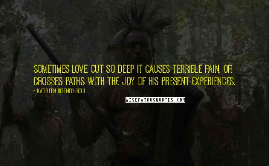 Kathleen Bittner Roth Quotes: Sometimes love cut so deep it causes terrible pain, or crosses paths with the joy of his present experiences.