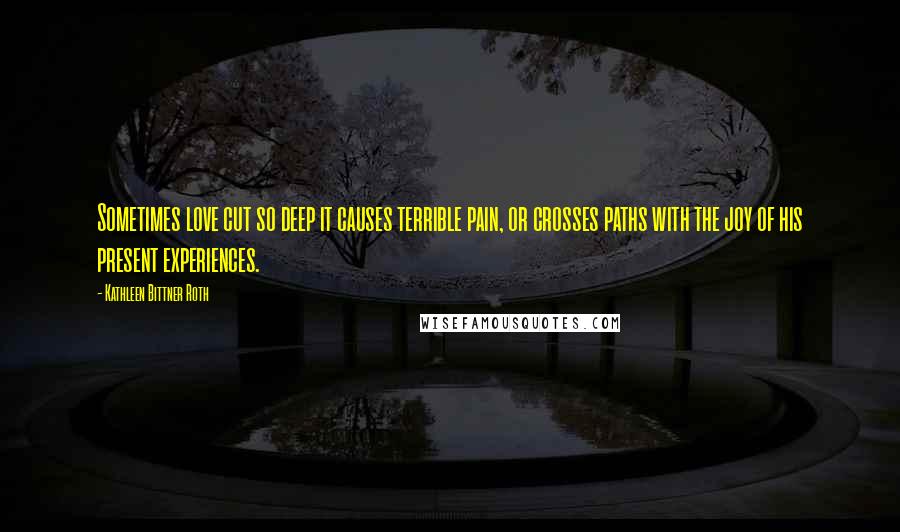 Kathleen Bittner Roth Quotes: Sometimes love cut so deep it causes terrible pain, or crosses paths with the joy of his present experiences.