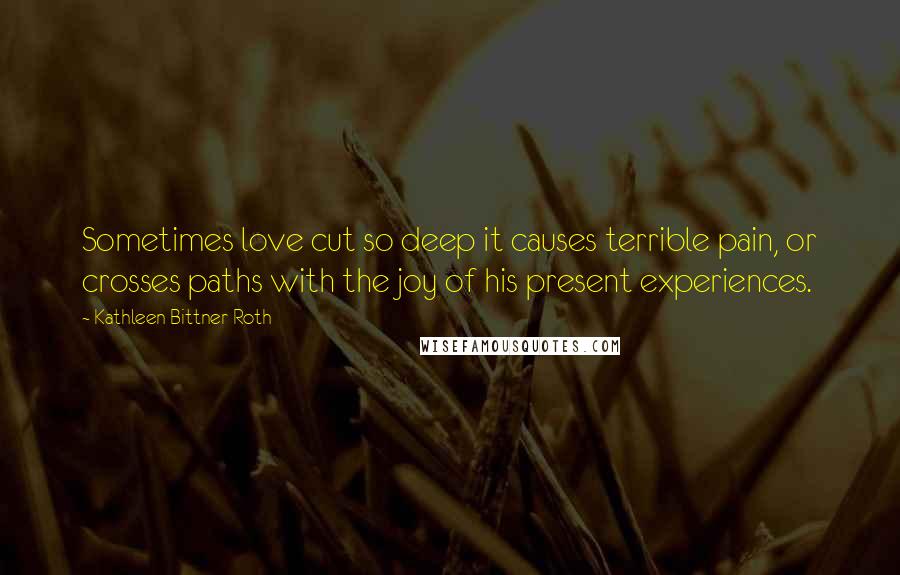 Kathleen Bittner Roth Quotes: Sometimes love cut so deep it causes terrible pain, or crosses paths with the joy of his present experiences.