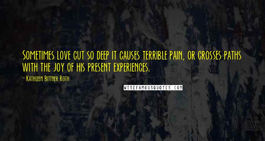 Kathleen Bittner Roth Quotes: Sometimes love cut so deep it causes terrible pain, or crosses paths with the joy of his present experiences.