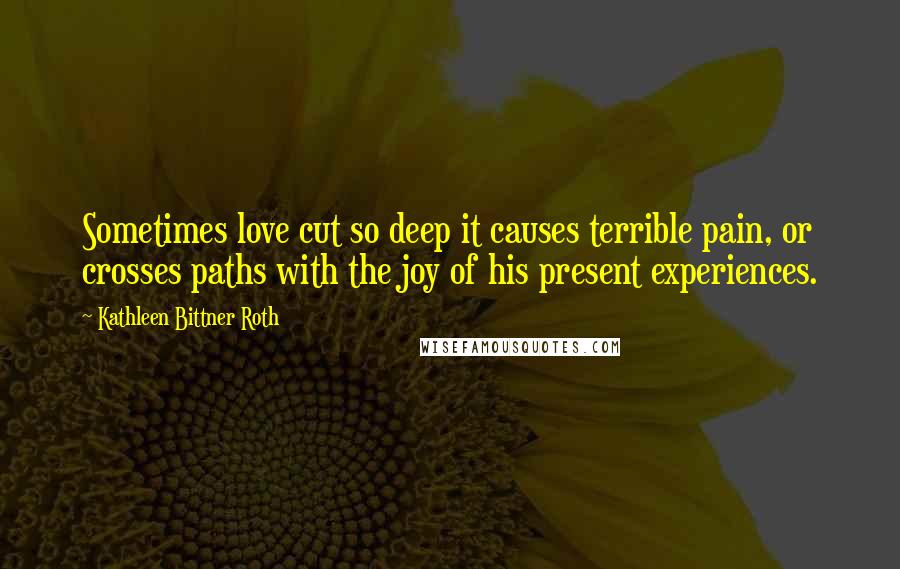 Kathleen Bittner Roth Quotes: Sometimes love cut so deep it causes terrible pain, or crosses paths with the joy of his present experiences.