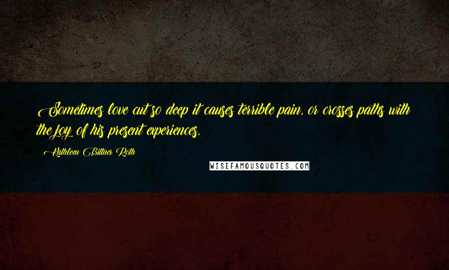 Kathleen Bittner Roth Quotes: Sometimes love cut so deep it causes terrible pain, or crosses paths with the joy of his present experiences.