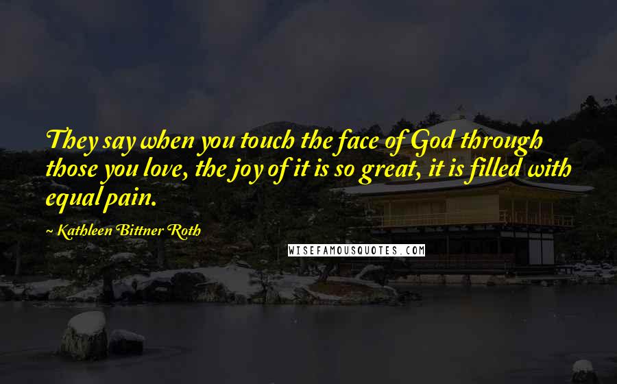 Kathleen Bittner Roth Quotes: They say when you touch the face of God through those you love, the joy of it is so great, it is filled with equal pain.