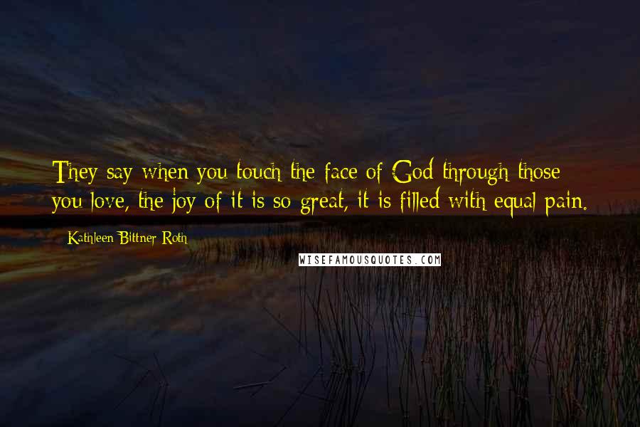 Kathleen Bittner Roth Quotes: They say when you touch the face of God through those you love, the joy of it is so great, it is filled with equal pain.