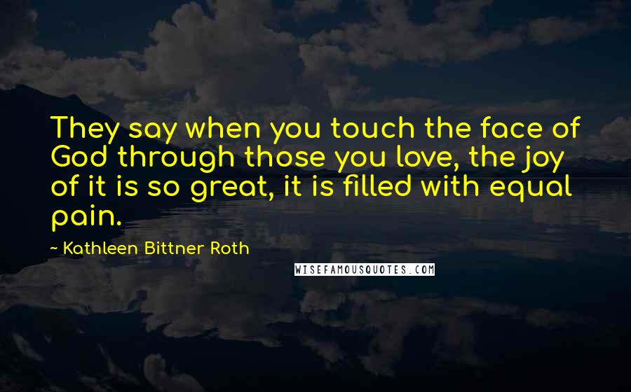 Kathleen Bittner Roth Quotes: They say when you touch the face of God through those you love, the joy of it is so great, it is filled with equal pain.