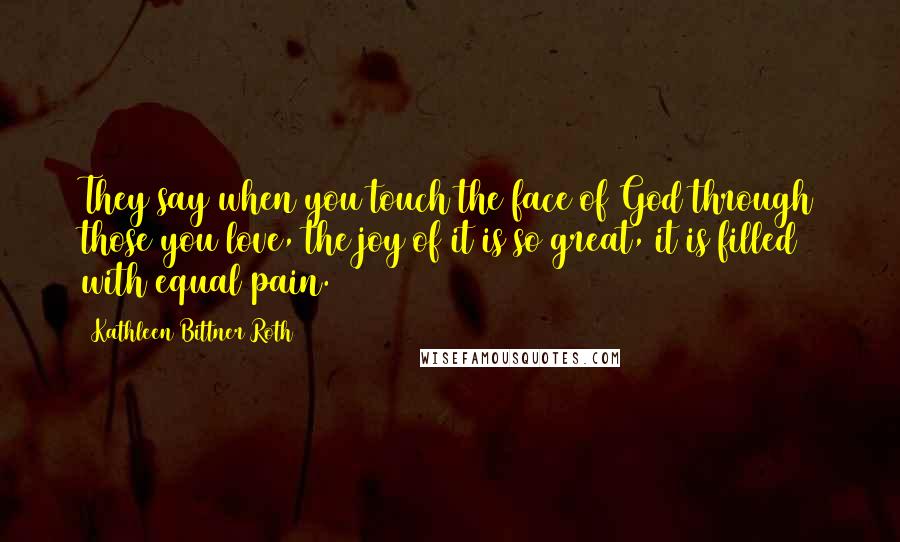 Kathleen Bittner Roth Quotes: They say when you touch the face of God through those you love, the joy of it is so great, it is filled with equal pain.
