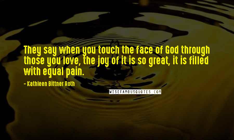 Kathleen Bittner Roth Quotes: They say when you touch the face of God through those you love, the joy of it is so great, it is filled with equal pain.