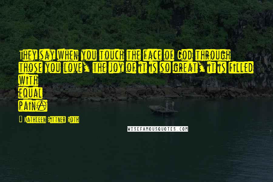 Kathleen Bittner Roth Quotes: They say when you touch the face of God through those you love, the joy of it is so great, it is filled with equal pain.