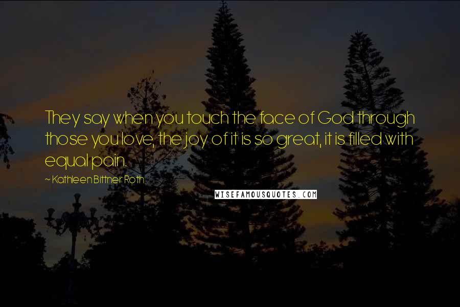 Kathleen Bittner Roth Quotes: They say when you touch the face of God through those you love, the joy of it is so great, it is filled with equal pain.