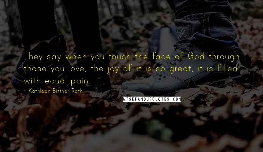 Kathleen Bittner Roth Quotes: They say when you touch the face of God through those you love, the joy of it is so great, it is filled with equal pain.