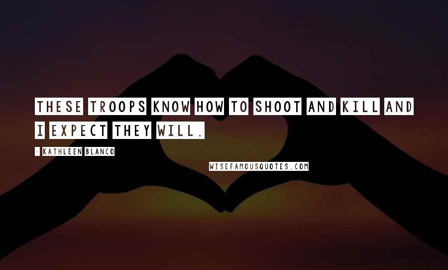 Kathleen Blanco Quotes: These troops know how to shoot and kill and I expect they will.