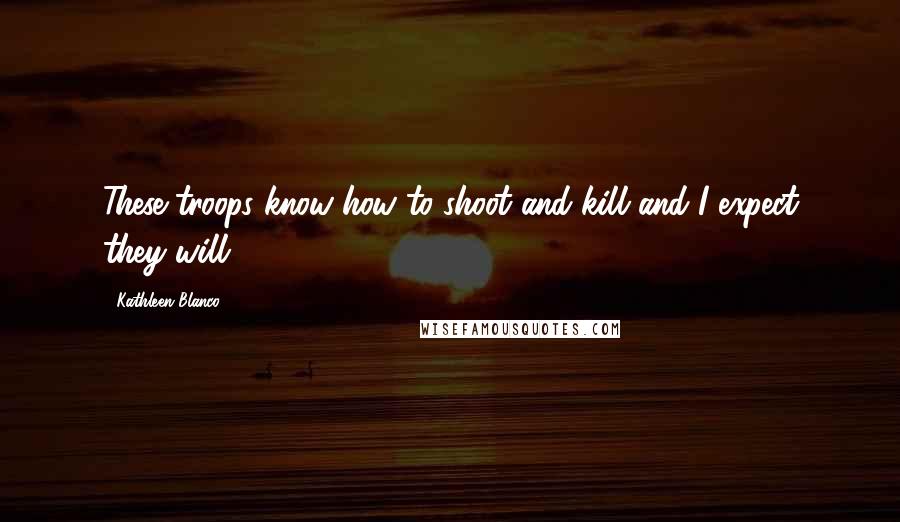 Kathleen Blanco Quotes: These troops know how to shoot and kill and I expect they will.