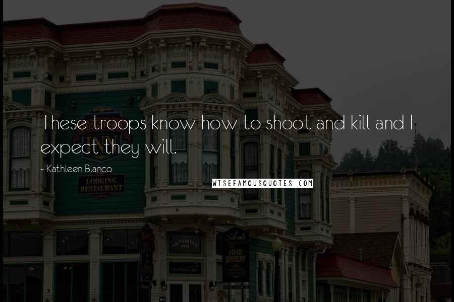 Kathleen Blanco Quotes: These troops know how to shoot and kill and I expect they will.