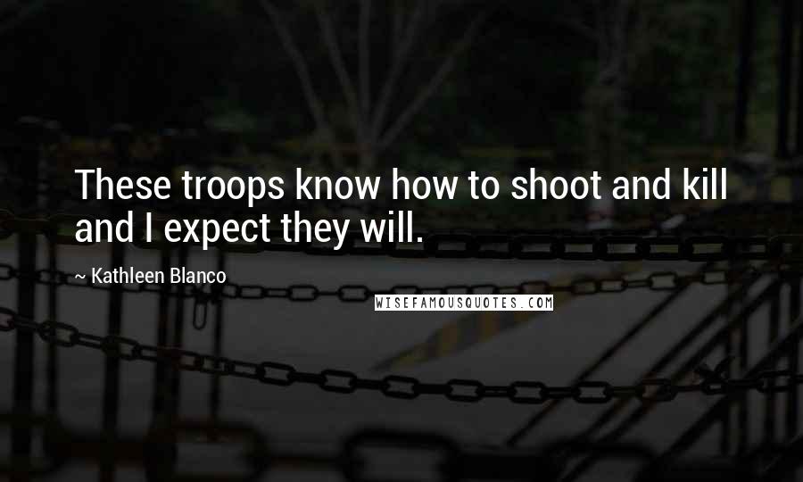 Kathleen Blanco Quotes: These troops know how to shoot and kill and I expect they will.