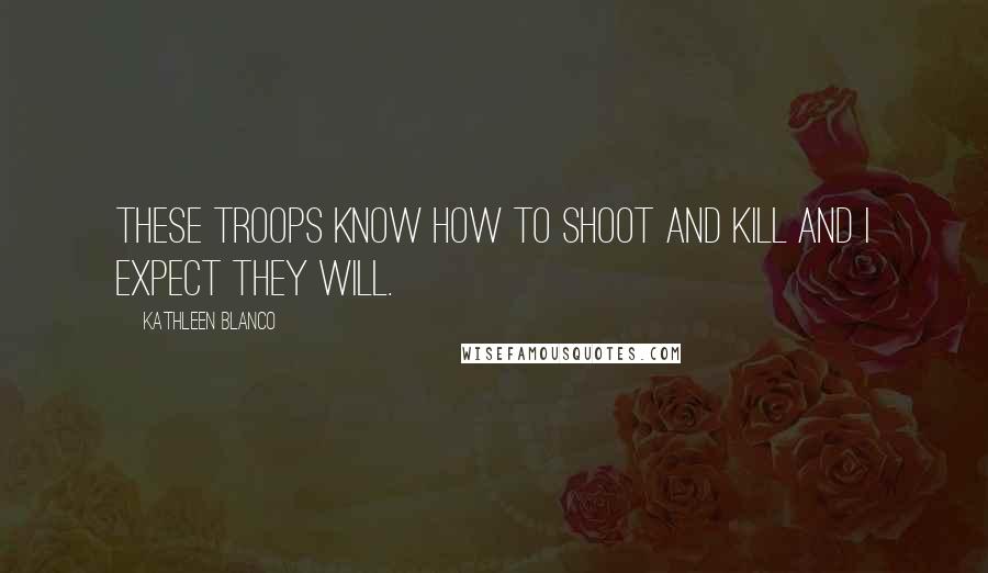 Kathleen Blanco Quotes: These troops know how to shoot and kill and I expect they will.