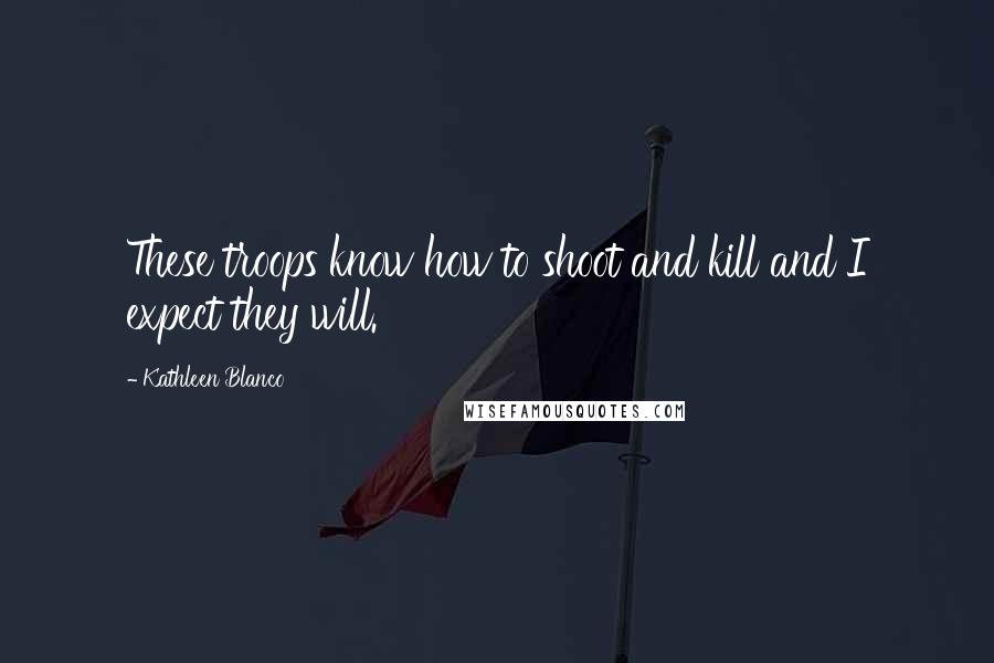 Kathleen Blanco Quotes: These troops know how to shoot and kill and I expect they will.