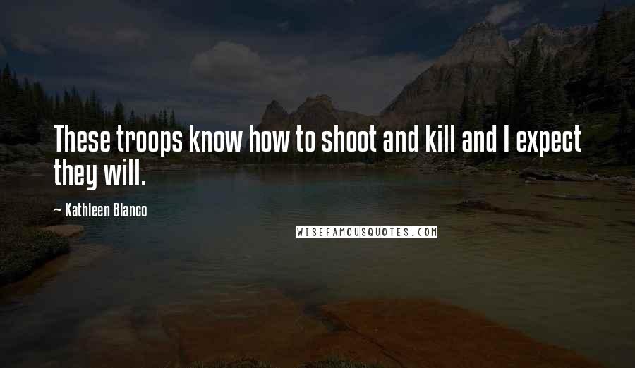 Kathleen Blanco Quotes: These troops know how to shoot and kill and I expect they will.