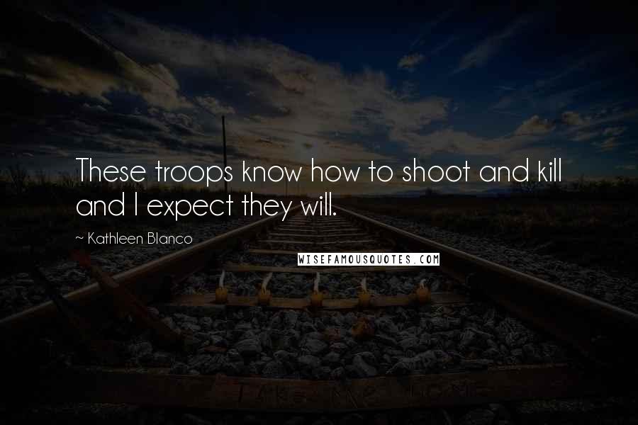 Kathleen Blanco Quotes: These troops know how to shoot and kill and I expect they will.