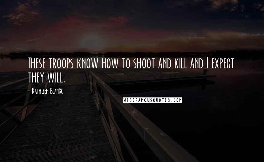 Kathleen Blanco Quotes: These troops know how to shoot and kill and I expect they will.