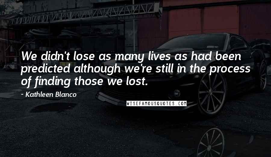 Kathleen Blanco Quotes: We didn't lose as many lives as had been predicted although we're still in the process of finding those we lost.