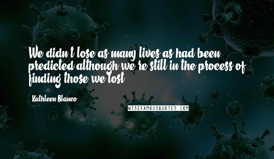 Kathleen Blanco Quotes: We didn't lose as many lives as had been predicted although we're still in the process of finding those we lost.