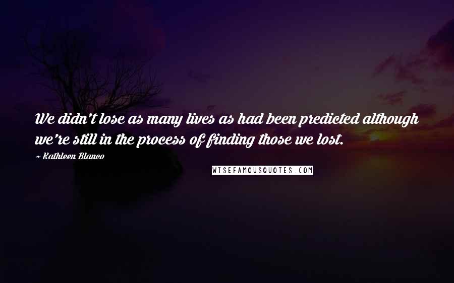 Kathleen Blanco Quotes: We didn't lose as many lives as had been predicted although we're still in the process of finding those we lost.