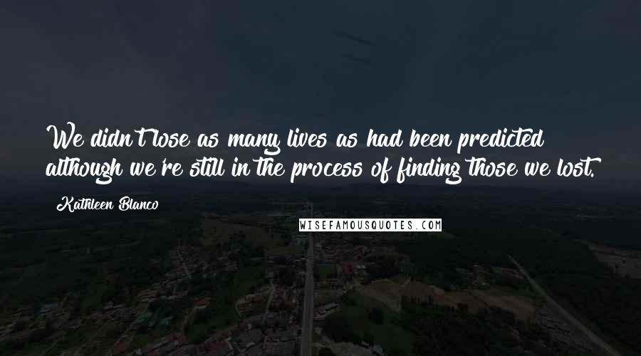 Kathleen Blanco Quotes: We didn't lose as many lives as had been predicted although we're still in the process of finding those we lost.