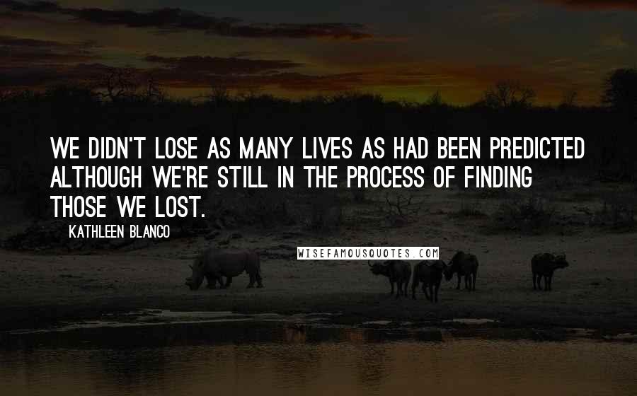 Kathleen Blanco Quotes: We didn't lose as many lives as had been predicted although we're still in the process of finding those we lost.