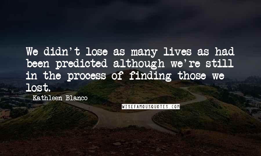 Kathleen Blanco Quotes: We didn't lose as many lives as had been predicted although we're still in the process of finding those we lost.