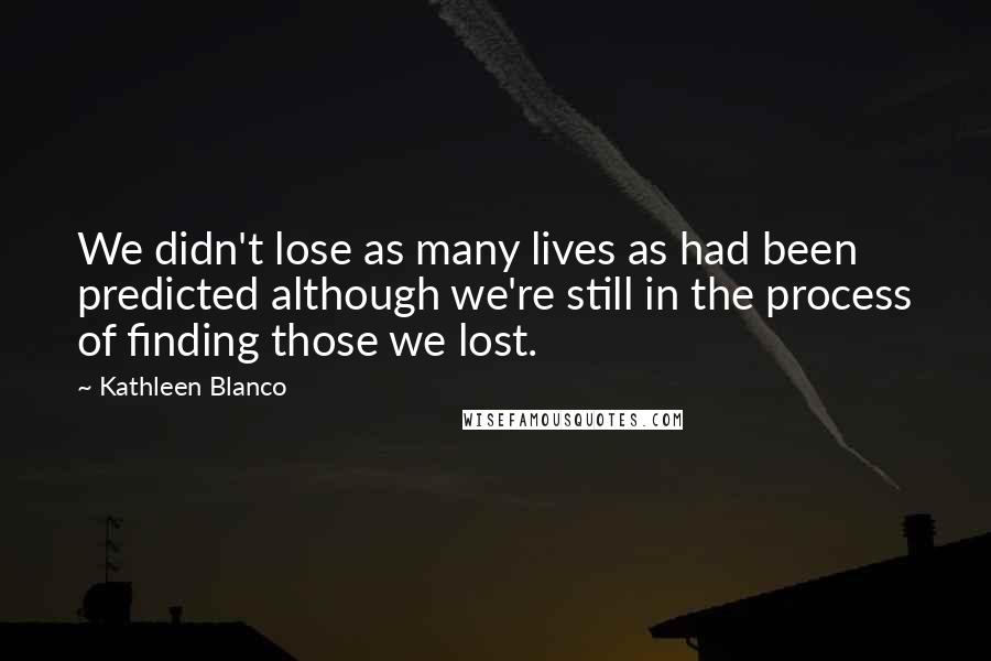 Kathleen Blanco Quotes: We didn't lose as many lives as had been predicted although we're still in the process of finding those we lost.