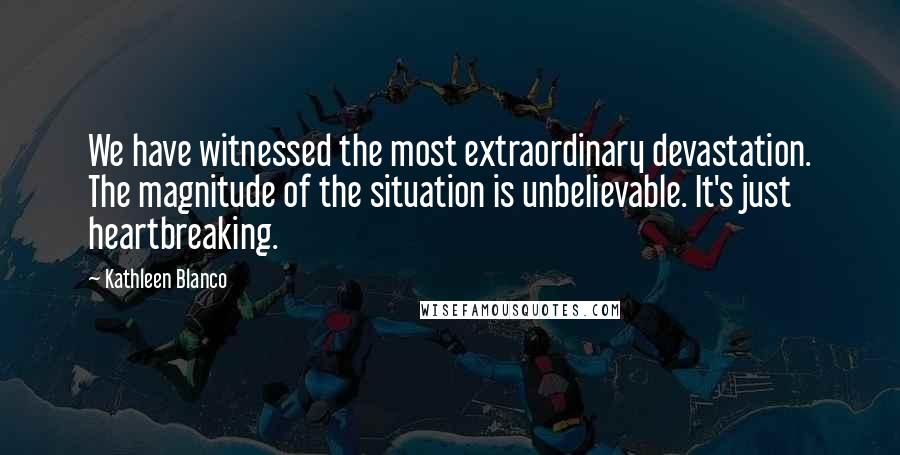 Kathleen Blanco Quotes: We have witnessed the most extraordinary devastation. The magnitude of the situation is unbelievable. It's just heartbreaking.