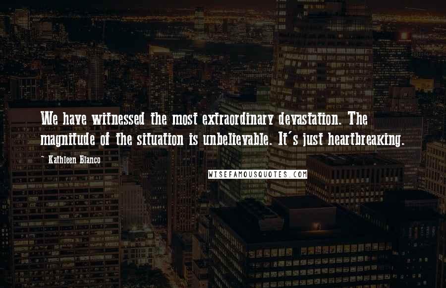 Kathleen Blanco Quotes: We have witnessed the most extraordinary devastation. The magnitude of the situation is unbelievable. It's just heartbreaking.