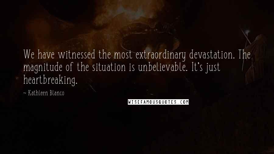 Kathleen Blanco Quotes: We have witnessed the most extraordinary devastation. The magnitude of the situation is unbelievable. It's just heartbreaking.