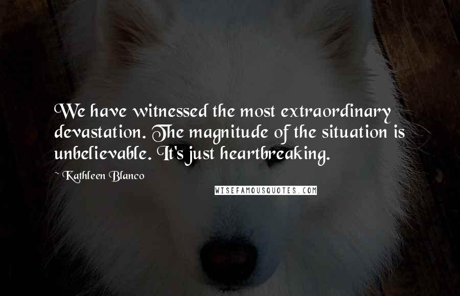 Kathleen Blanco Quotes: We have witnessed the most extraordinary devastation. The magnitude of the situation is unbelievable. It's just heartbreaking.