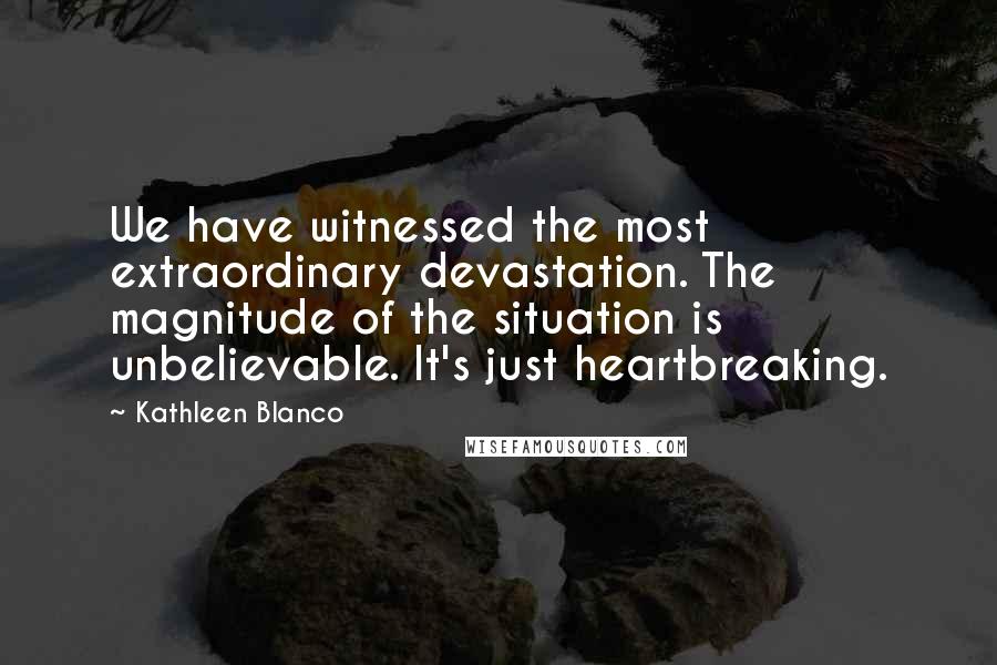 Kathleen Blanco Quotes: We have witnessed the most extraordinary devastation. The magnitude of the situation is unbelievable. It's just heartbreaking.