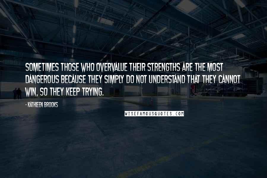Kathleen Brooks Quotes: Sometimes those who overvalue their strengths are the most dangerous because they simply do not understand that they cannot win, so they keep trying.