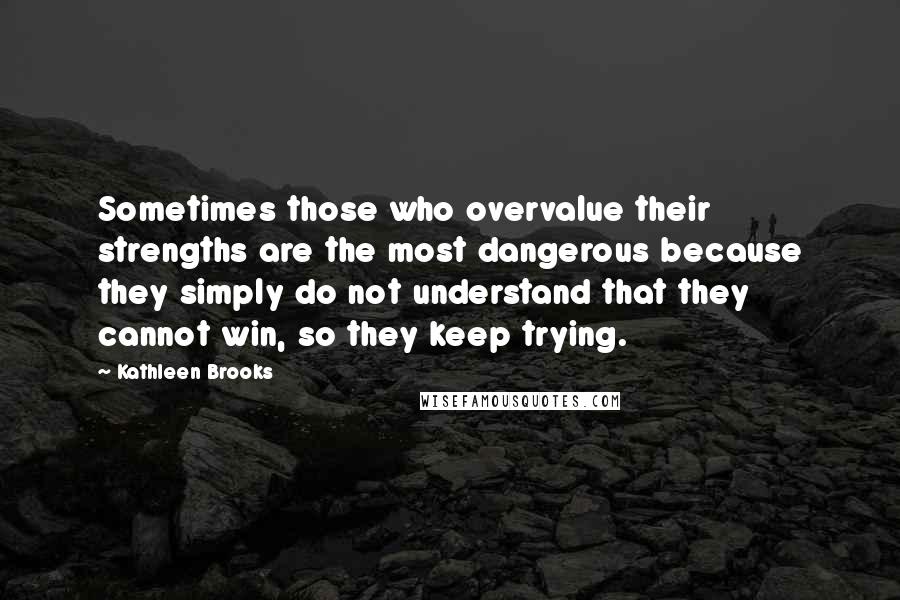 Kathleen Brooks Quotes: Sometimes those who overvalue their strengths are the most dangerous because they simply do not understand that they cannot win, so they keep trying.