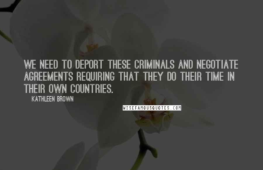 Kathleen Brown Quotes: We need to deport these criminals and negotiate agreements requiring that they do their time in their own countries.