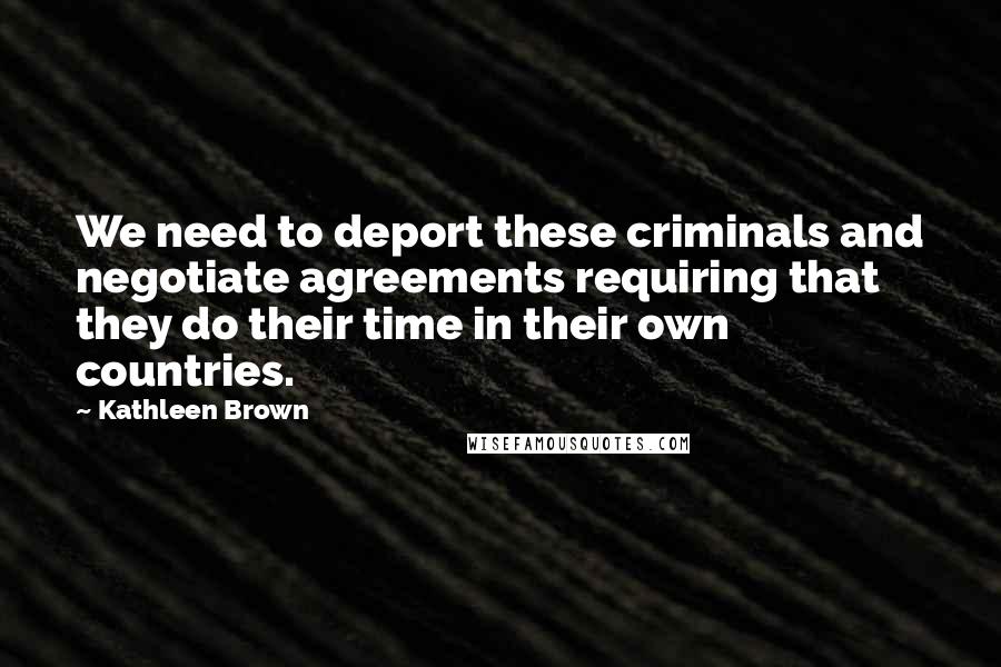 Kathleen Brown Quotes: We need to deport these criminals and negotiate agreements requiring that they do their time in their own countries.