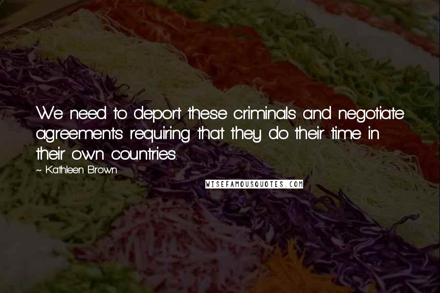 Kathleen Brown Quotes: We need to deport these criminals and negotiate agreements requiring that they do their time in their own countries.