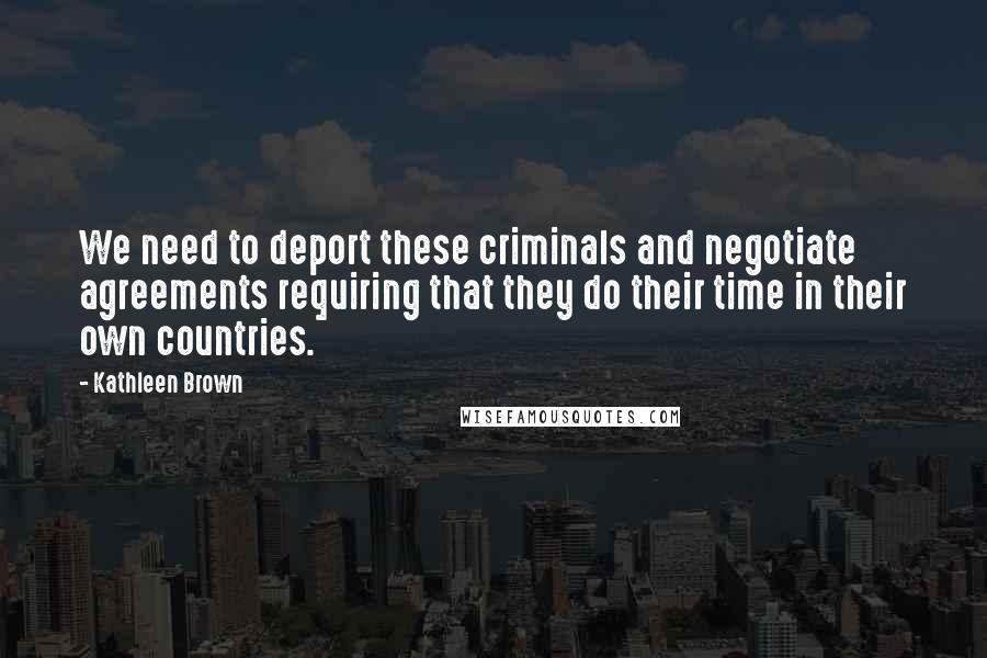 Kathleen Brown Quotes: We need to deport these criminals and negotiate agreements requiring that they do their time in their own countries.