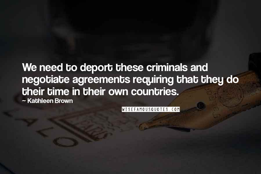 Kathleen Brown Quotes: We need to deport these criminals and negotiate agreements requiring that they do their time in their own countries.