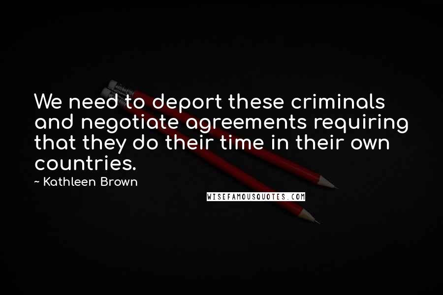 Kathleen Brown Quotes: We need to deport these criminals and negotiate agreements requiring that they do their time in their own countries.