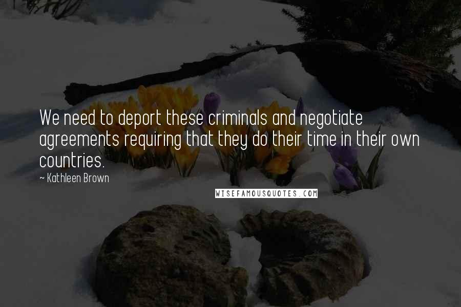 Kathleen Brown Quotes: We need to deport these criminals and negotiate agreements requiring that they do their time in their own countries.