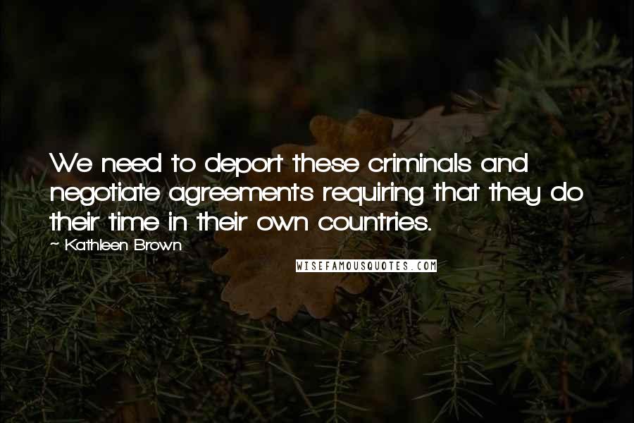 Kathleen Brown Quotes: We need to deport these criminals and negotiate agreements requiring that they do their time in their own countries.