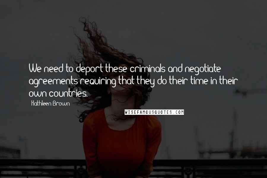 Kathleen Brown Quotes: We need to deport these criminals and negotiate agreements requiring that they do their time in their own countries.