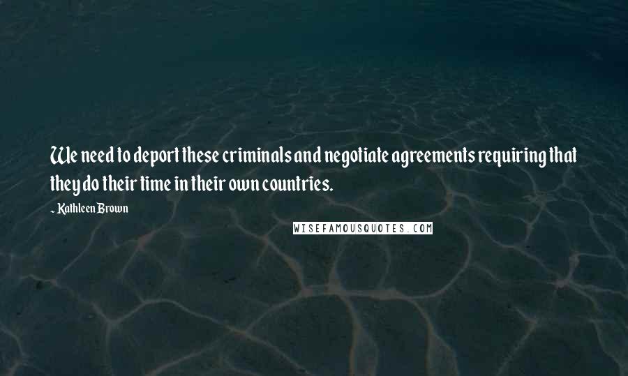 Kathleen Brown Quotes: We need to deport these criminals and negotiate agreements requiring that they do their time in their own countries.