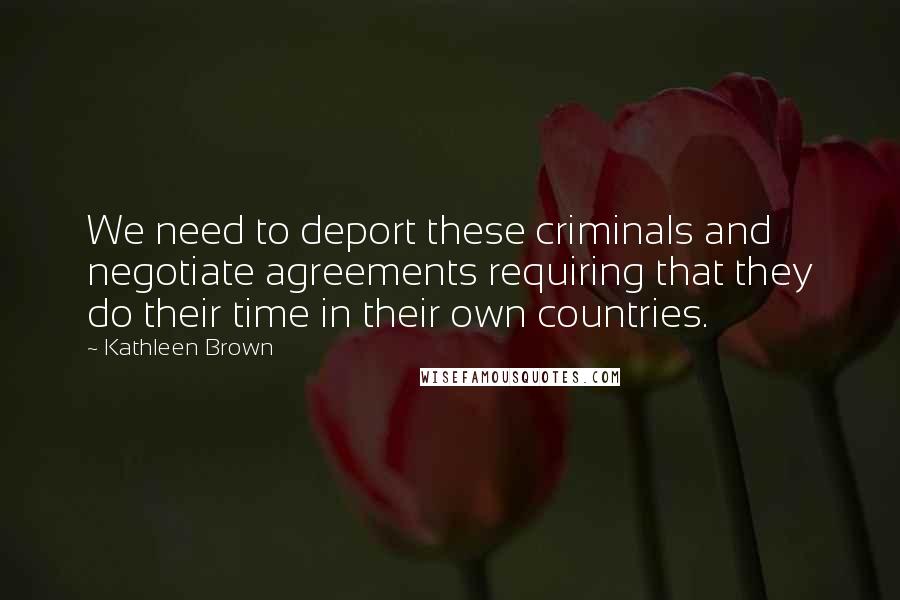 Kathleen Brown Quotes: We need to deport these criminals and negotiate agreements requiring that they do their time in their own countries.