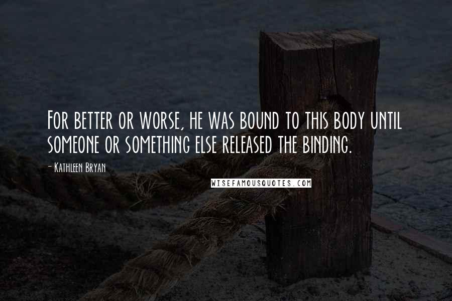 Kathleen Bryan Quotes: For better or worse, he was bound to this body until someone or something else released the binding.